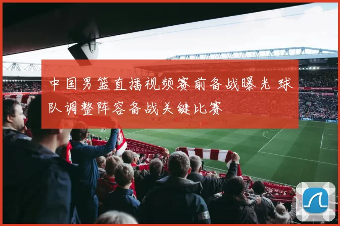 中国男篮直播视频赛前备战曝光 球队调整阵容备战关键比赛