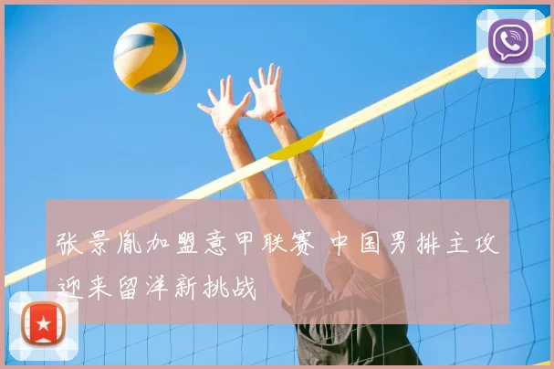 张景胤加盟意甲联赛 中国男排主攻迎来留洋新挑战