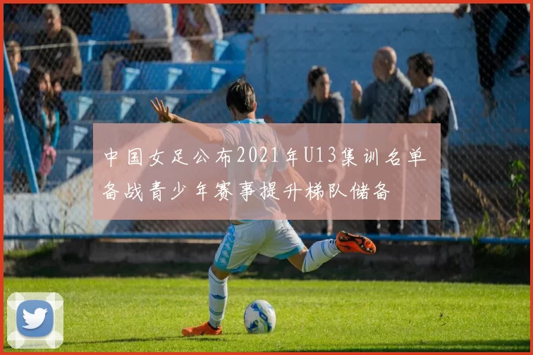 中国女足公布2021年U13集训名单 备战青少年赛事提升梯队储备
