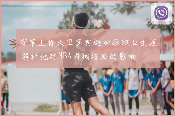 海军上将大卫罗宾逊回顾职业生涯 解析他对NBA内线格局的影响