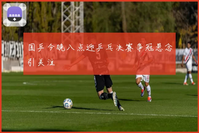 国乒今晚八点迎乒乓决赛争冠悬念引关注