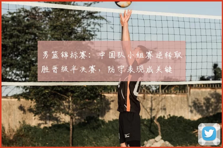 男篮锦标赛：中国队小组赛逆转取胜晋级半决赛，防守表现成关键