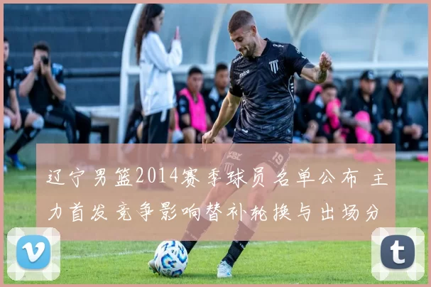 辽宁男篮2014赛季球员名单公布 主力首发竞争影响替补轮换与出场分配