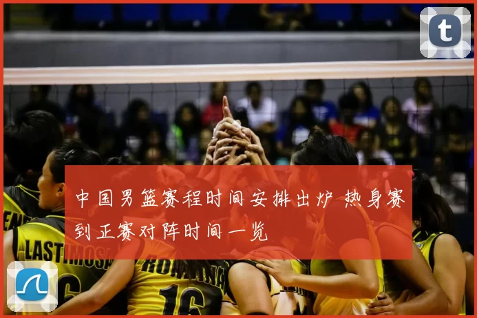 中国男篮赛程时间安排出炉 热身赛到正赛对阵时间一览