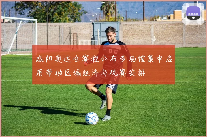 咸阳奥运会赛程公布多场馆集中启用带动区域经济与观赛安排