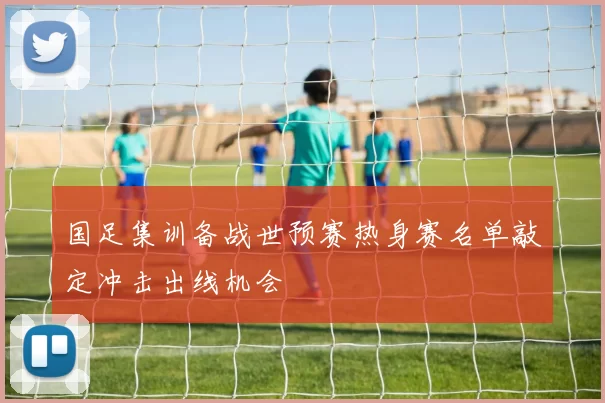 国足集训备战世预赛热身赛名单敲定冲击出线机会