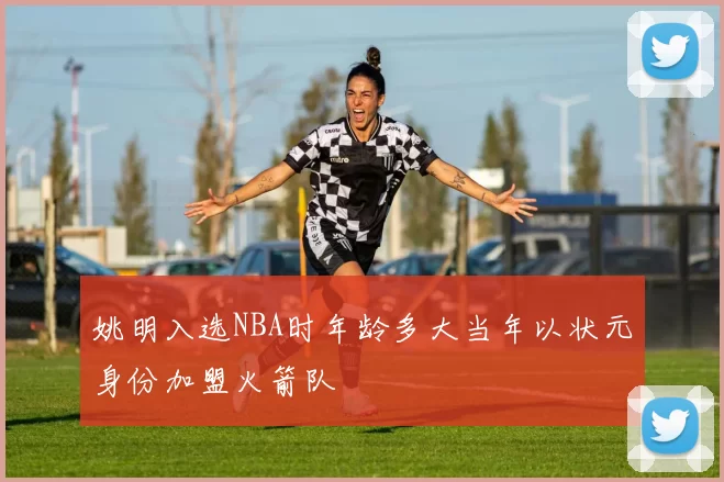 姚明入选NBA时年龄多大当年以状元身份加盟火箭队