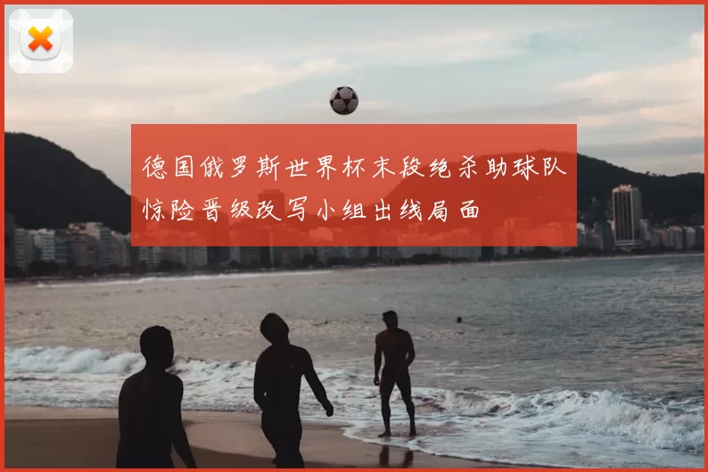德国俄罗斯世界杯末段绝杀助球队惊险晋级改写小组出线局面