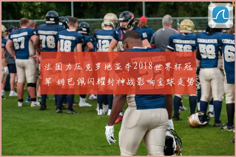 法国力压克罗地亚夺2018世界杯冠军 姆巴佩闪耀封神战影响金球走势