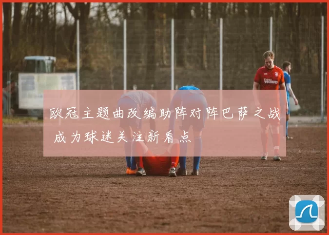 欧冠主题曲改编助阵对阵巴萨之战 成为球迷关注新看点