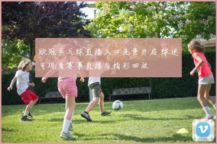 欧冠乒乓球直播入口免费开启 球迷可观看赛事直播与精彩回放