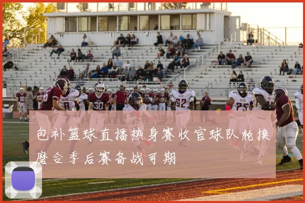 包补篮球直播热身赛收官球队轮换磨合季后赛备战可期