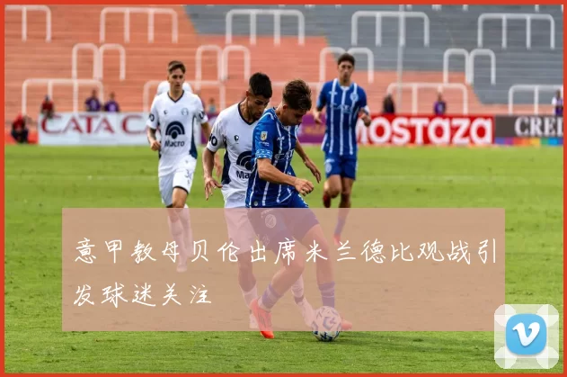 意甲教母贝伦出席米兰德比观战引发球迷关注