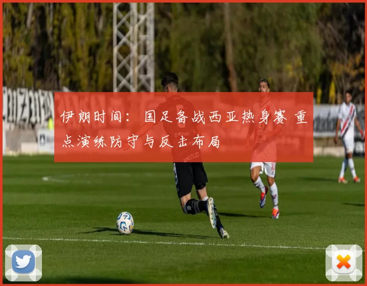 伊朗时间：国足备战西亚热身赛 重点演练防守与反击布局
