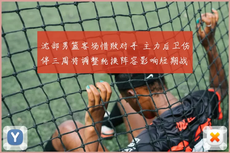 沈部男篮客场惜败对手 主力后卫伤停三周将调整轮换阵容影响短期战绩