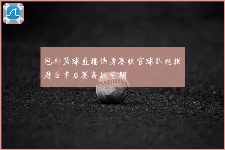 包补篮球直播热身赛收官球队轮换磨合季后赛备战可期