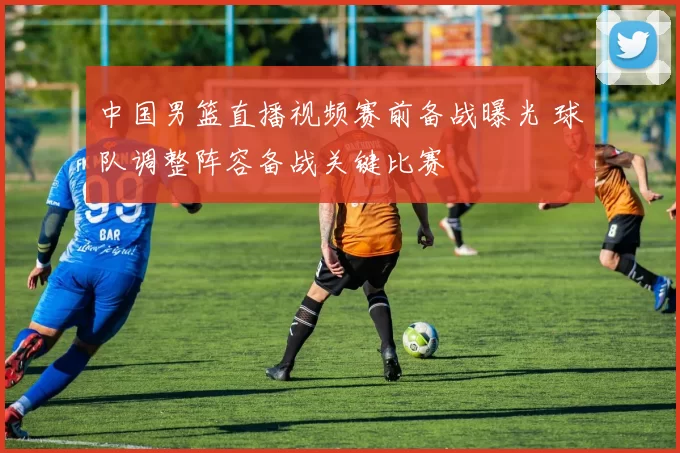 中国男篮直播视频赛前备战曝光 球队调整阵容备战关键比赛