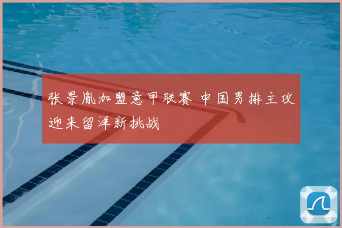 张景胤加盟意甲联赛 中国男排主攻迎来留洋新挑战