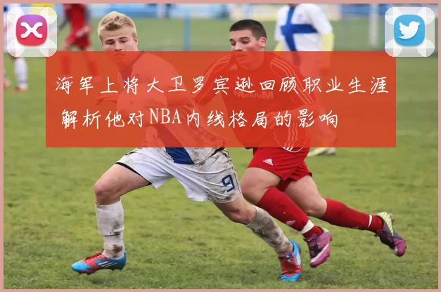 海军上将大卫罗宾逊回顾职业生涯 解析他对NBA内线格局的影响