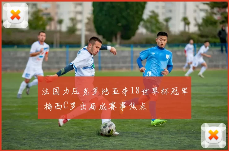 法国力压克罗地亚夺18世界杯冠军 梅西C罗出局成赛事焦点