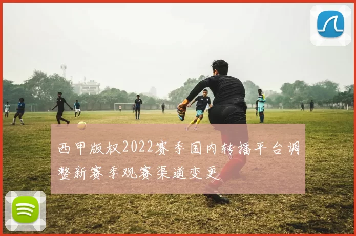 西甲版权2022赛季国内转播平台调整新赛季观赛渠道变更