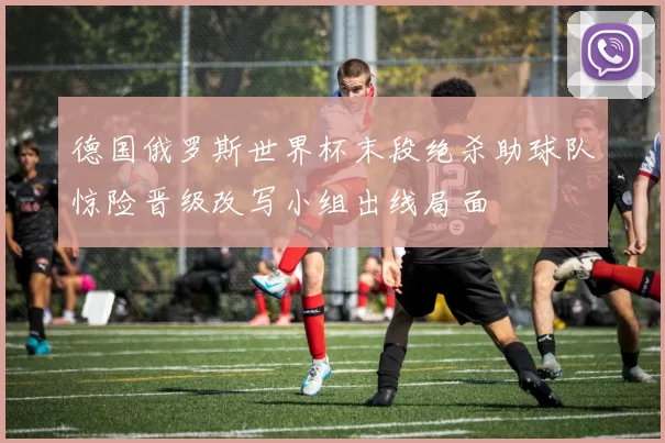 德国俄罗斯世界杯末段绝杀助球队惊险晋级改写小组出线局面