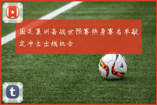国足集训备战世预赛热身赛名单敲定冲击出线机会