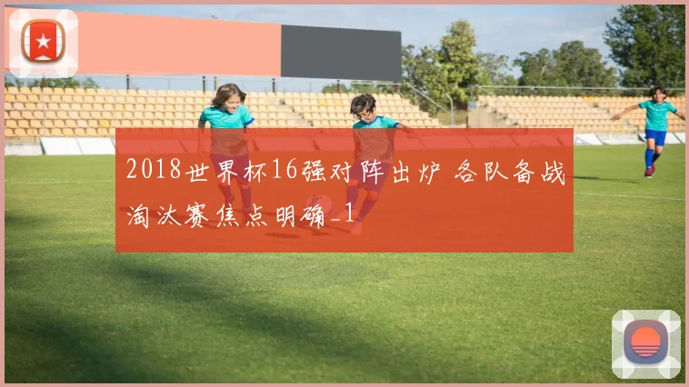 2018世界杯16强对阵出炉 各队备战淘汰赛焦点明确_1