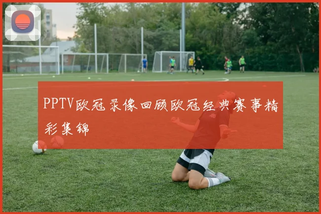 PPTV欧冠录像回顾欧冠经典赛事精彩集锦