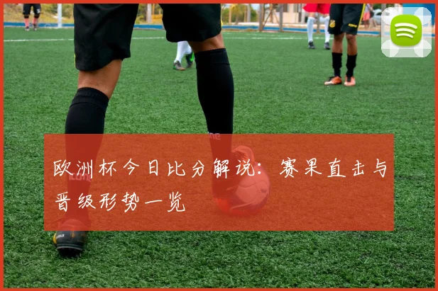 欧洲杯今日比分解说：赛果直击与晋级形势一览