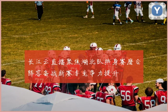 长江云直播聚焦湖北队热身赛磨合阵容备战新赛季竞争力提升