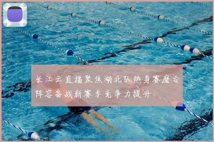长江云直播聚焦湖北队热身赛磨合阵容备战新赛季竞争力提升