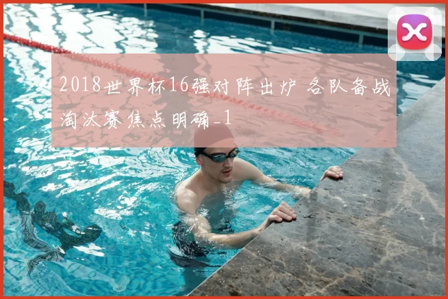 2018世界杯16强对阵出炉 各队备战淘汰赛焦点明确_1